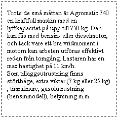 Textruta: Trots de sm mtten r Agromatic 740 en kraftfull maskin med en lyftkapacitet p upp till 750 kg. Den kan fs med bensin- eller dieselmotor, och tack vare ett bra vridmoment i motorn kan arbeten utfras effektivt redan frn tomgng. Lastaren har en max hastighet p 11 km/h. 
Som tillggsutrustning finns strtbge, extra vikter (7 kg eller 25 kg), timrknare, gasolutrustning (bensinmodell), belysning m.m.
 
