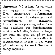 Textruta: Agromatic 740 r knd fr sin enkla men snygga och funktionella design. Den ergonomiska utformningen underlttar av- och pstigningen samt anvndningen av maskinen. Drivmotorernas placering mellan fram- och bakhjulen gr framdrivningen effektiv och kraftig, lastaren svnger ltt runt sin egen axel p ett litet omrde. Utrustad med smala dck r maskinbredden endast 90 cm, vilket gr lastaren mycket anvndbar ven i trnga utrymmen.

