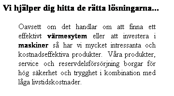 Textruta: Vi hjlper dig hitta de rtta lsningarna...
Oavsett om det handlar om att finna ett effektivt vrmesytem eller att investera i maskiner s har vi mycket intressanta och kostnadseffektiva produkter.  Vra produkter, service och reservdelsfrsrjning borgar fr hg skerhet och trygghet i kombination med lga livstidskostnader. 
