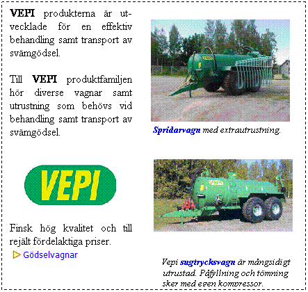 Textruta: VEPI produkterna r ut- vecklade fr en effektiv behandling samt transport av svmgdsel.

Till VEPI produktfamiljen hr diverse vagnar samt utrustning som behvs vid behandling samt transport av svmgdsel.


     

Finsk hg kvalitet och till rejlt frdelaktiga priser.  


     
    Spridarvagn med extrautrustning.
 


 


            

            Vepi sugtrycksvagn r mngsidigt 
            utrustad. Pfyllning och tmning sker med egen kompressor.
 
