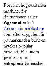 Textruta: Frutom hgkvalitativa maskiner fr djurnringen sljer  Agromat ocks Agromatic-minilastare som efter drygt fem r p marknaden blivit en mycket populr produkt, bl.a. inom jordbruks- och entreprenadbranschen. 
