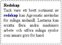 Textruta: Redskap
Tack vare ett brett sortiment av redskap kan Agromatic anvndas fr mnga ndaml. Lastarna kan erstta flera andra maskiners arbete och utfra mnga sysslor som annars grs fr hand. 
 
